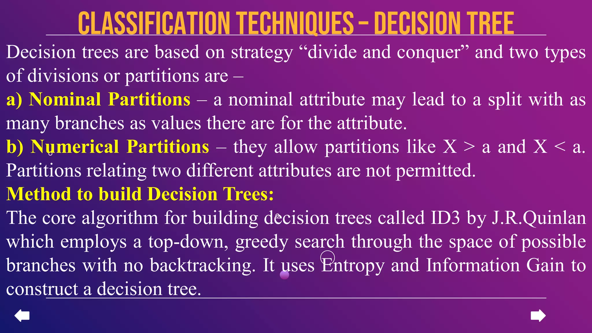 Decision trees are based on strategy “divide and conquer” and two types
of divisions or partitions are –
a) Nominal Partitions – a nominal attribute may lead to a split with as
many branches as values there are for the attribute.
b) Numerical Partitions – they allow partitions like X > a and X < a.
Partitions relating two different attributes are not permitted.
Method to build Decision Trees:
The core algorithm for building decision trees called ID3 by J.R.Quinlan
which employs a top-down, greedy search through the space of possible
branches with no backtracking. It uses Entropy and Information Gain to
construct a decision tree.
CLASSIFICATION TECHNIQUES– Decision Tree
 