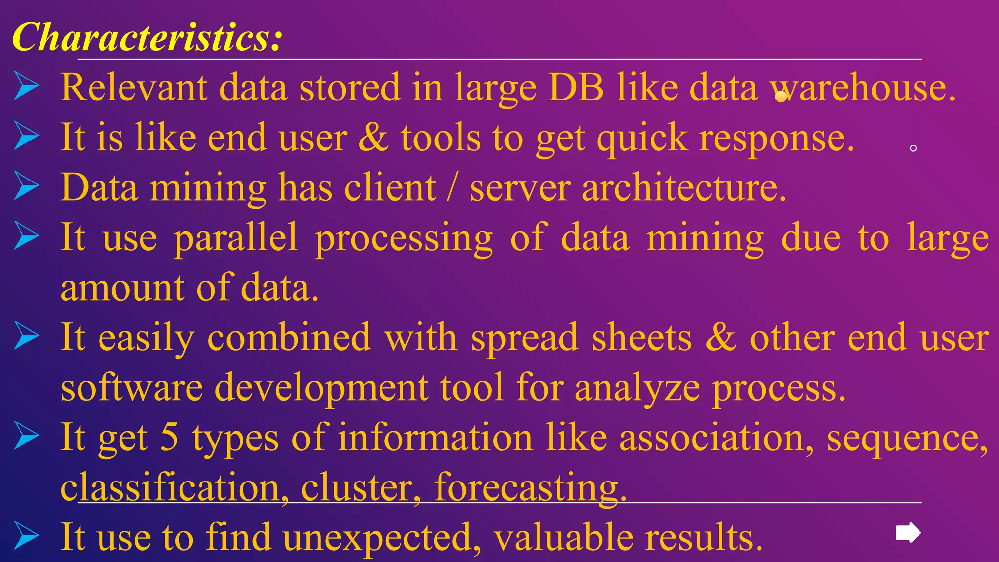 Characteristics:
 Relevant data stored in large DB like data warehouse.
 It is like end user & tools to get quick response.
 Data mining has client / server architecture.
 It use parallel processing of data mining due to large
amount of data.
 It easily combined with spread sheets & other end user
software development tool for analyze process.
 It get 5 types of information like association, sequence,
classification, cluster, forecasting.
 It use to find unexpected, valuable results.
 