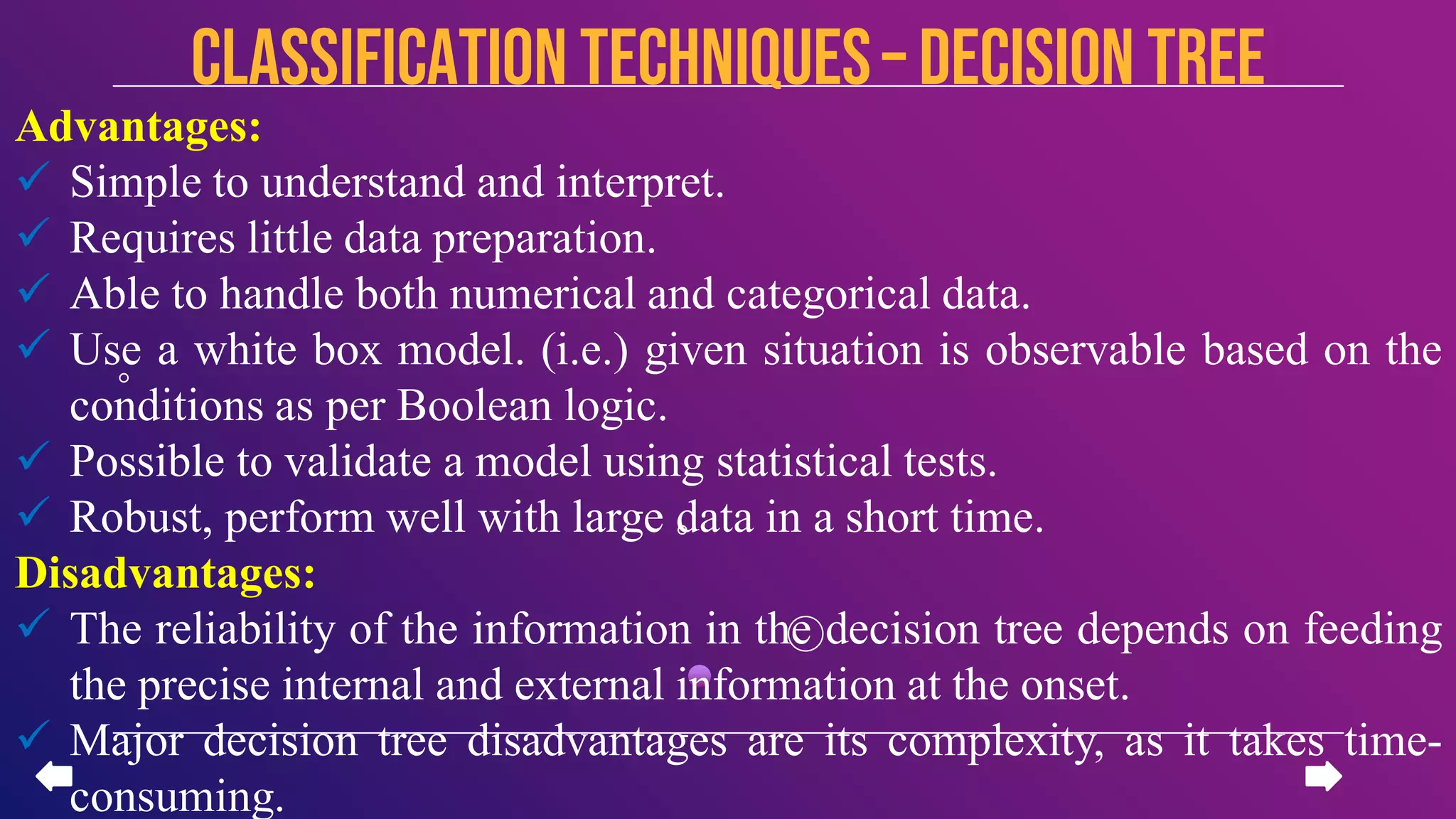 Advantages:
 Simple to understand and interpret.
 Requires little data preparation.
 Able to handle both numerical and categorical data.
 Use a white box model. (i.e.) given situation is observable based on the
conditions as per Boolean logic.
 Possible to validate a model using statistical tests.
 Robust, perform well with large data in a short time.
Disadvantages:
 The reliability of the information in the decision tree depends on feeding
the precise internal and external information at the onset.
 Major decision tree disadvantages are its complexity, as it takes time-
consuming.
CLASSIFICATION TECHNIQUES– Decision Tree
 