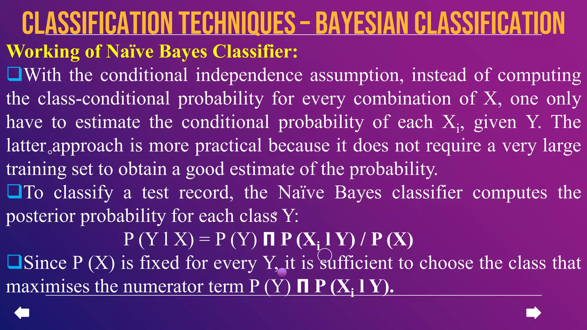 Working of Naïve Bayes Classifier:
With the conditional independence assumption, instead of computing
the class-conditional probability for every combination of X, one only
have to estimate the conditional probability of each Xi, given Y. The
latter approach is more practical because it does not require a very large
training set to obtain a good estimate of the probability.
To classify a test record, the Naïve Bayes classifier computes the
posterior probability for each class Y:
P (Y l X) = P (Y) 𝝥 P (Xi l Y) / P (X)
Since P (X) is fixed for every Y, it is sufficient to choose the class that
maximises the numerator term P (Y) 𝝥 P (Xi l Y).
CLASSIFICATION TECHNIQUES– Bayesian Classification
 
