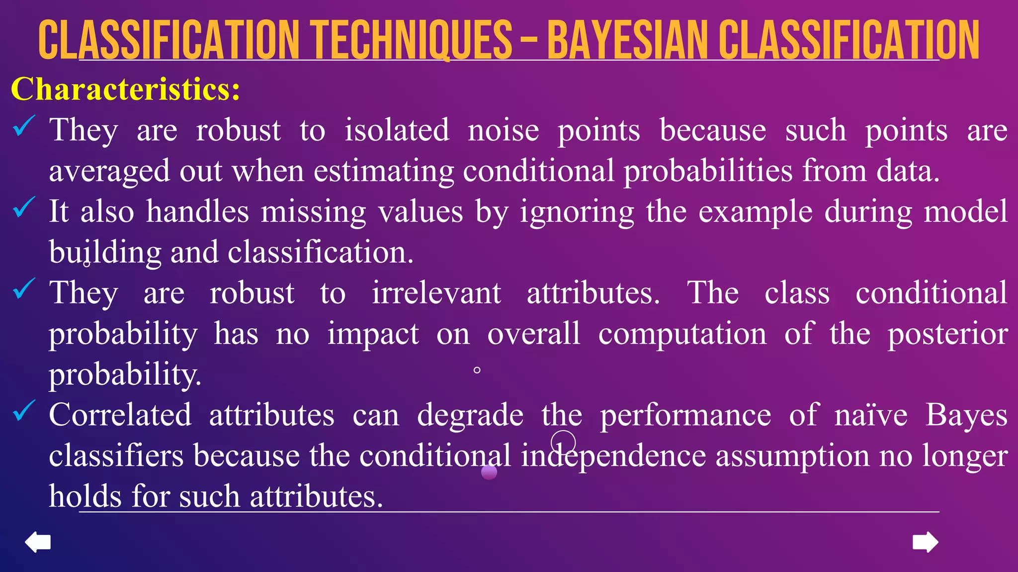 Characteristics:
 They are robust to isolated noise points because such points are
averaged out when estimating conditional probabilities from data.
 It also handles missing values by ignoring the example during model
building and classification.
 They are robust to irrelevant attributes. The class conditional
probability has no impact on overall computation of the posterior
probability.
 Correlated attributes can degrade the performance of naïve Bayes
classifiers because the conditional independence assumption no longer
holds for such attributes.
CLASSIFICATION TECHNIQUES– Bayesian Classification
 
