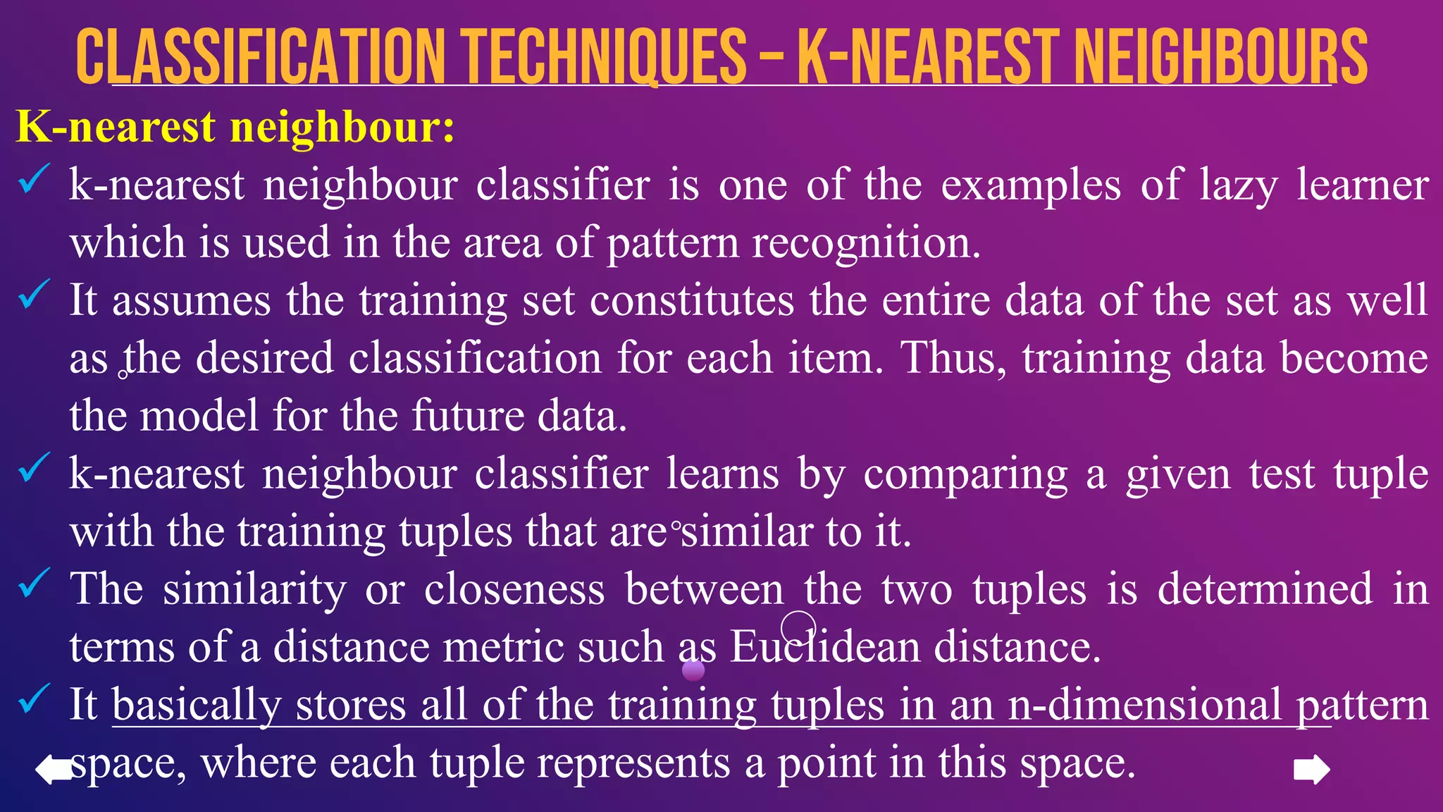 K-nearest neighbour:
 k-nearest neighbour classifier is one of the examples of lazy learner
which is used in the area of pattern recognition.
 It assumes the training set constitutes the entire data of the set as well
as the desired classification for each item. Thus, training data become
the model for the future data.
 k-nearest neighbour classifier learns by comparing a given test tuple
with the training tuples that are similar to it.
 The similarity or closeness between the two tuples is determined in
terms of a distance metric such as Euclidean distance.
 It basically stores all of the training tuples in an n-dimensional pattern
space, where each tuple represents a point in this space.
CLASSIFICATION TECHNIQUES – k-nearest neighbours
 