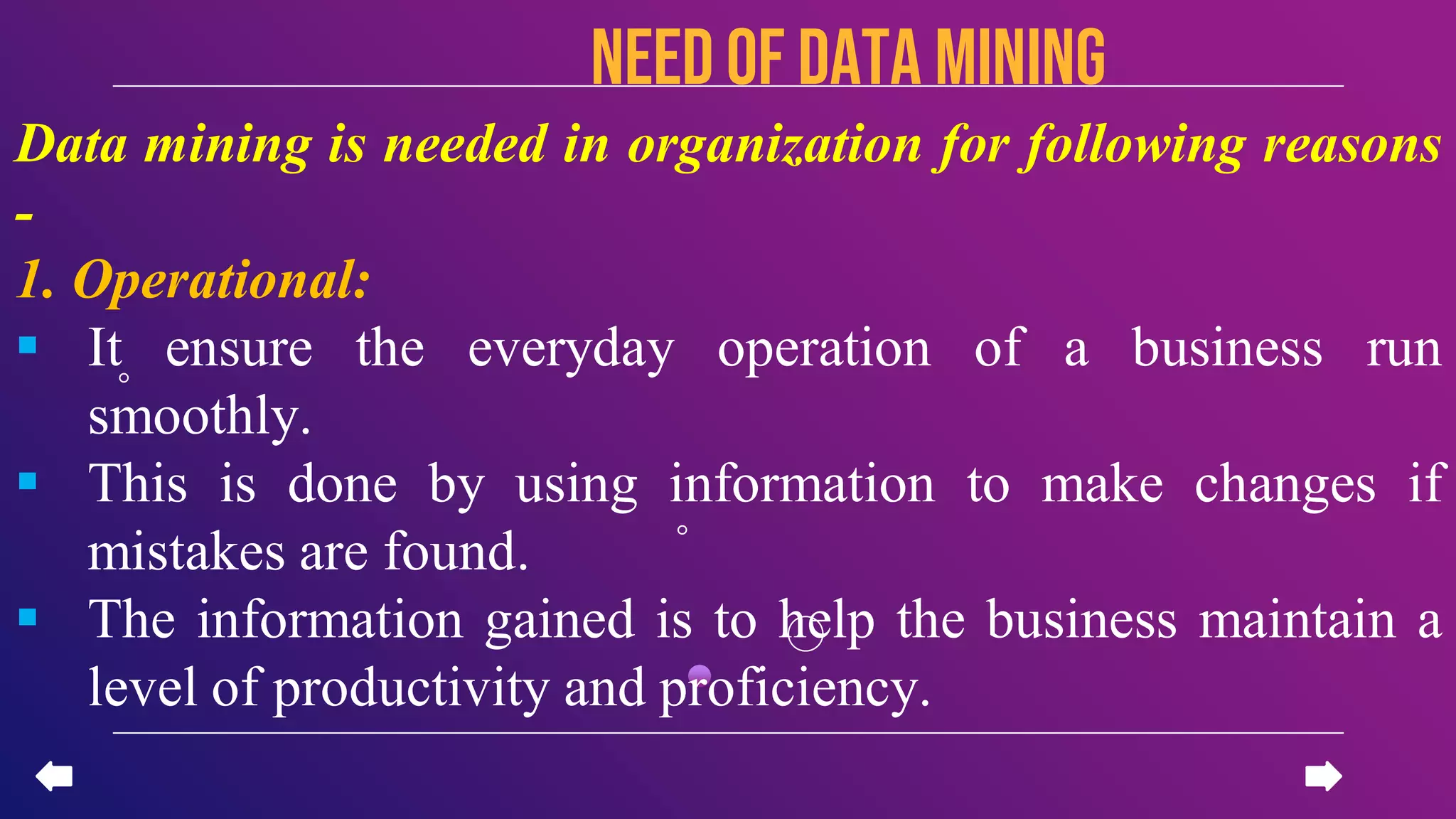 NEED OF Data mining
Data mining is needed in organization for following reasons
-
1. Operational:
 It ensure the everyday operation of a business run
smoothly.
 This is done by using information to make changes if
mistakes are found.
 The information gained is to help the business maintain a
level of productivity and proficiency.
 