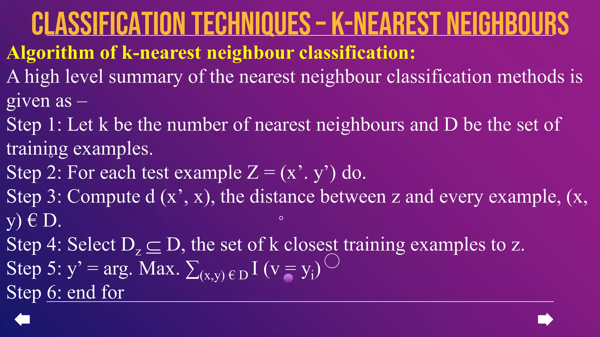 Algorithm of k-nearest neighbour classification:
A high level summary of the nearest neighbour classification methods is
given as –
Step 1: Let k be the number of nearest neighbours and D be the set of
training examples.
Step 2: For each test example Z = (x’. y’) do.
Step 3: Compute d (x’, x), the distance between z and every example, (x,
y) € D.
Step 4: Select Dz ⸦ D, the set of k closest training examples to z.
Step 5: y’ = arg. Max. ∑(x,y) € D I (v = yi)
Step 6: end for
CLASSIFICATION TECHNIQUES – k-nearest neighbours
 