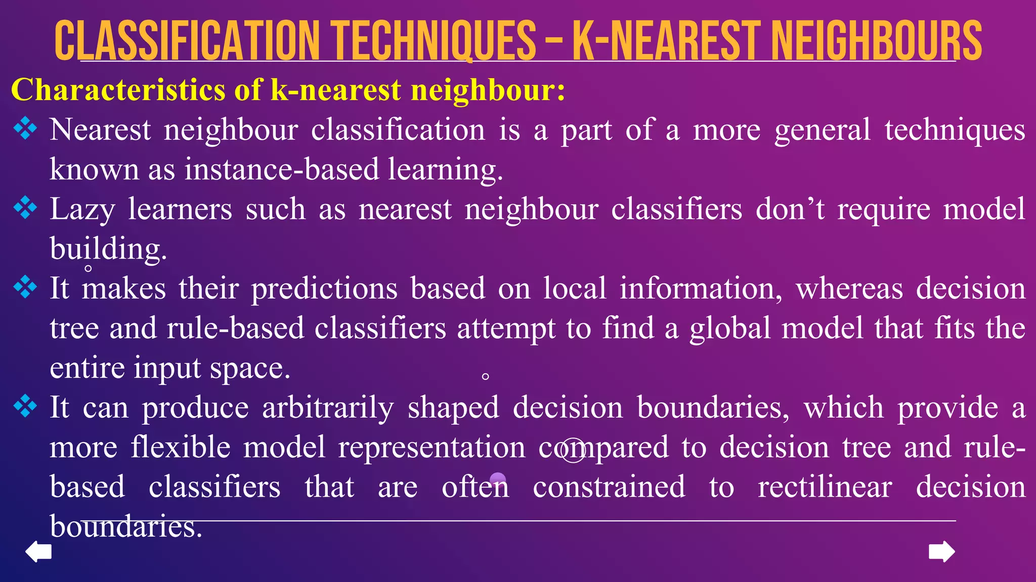 Characteristics of k-nearest neighbour:
 Nearest neighbour classification is a part of a more general techniques
known as instance-based learning.
 Lazy learners such as nearest neighbour classifiers don’t require model
building.
 It makes their predictions based on local information, whereas decision
tree and rule-based classifiers attempt to find a global model that fits the
entire input space.
 It can produce arbitrarily shaped decision boundaries, which provide a
more flexible model representation compared to decision tree and rule-
based classifiers that are often constrained to rectilinear decision
boundaries.
CLASSIFICATION TECHNIQUES – k-nearest neighbours
 