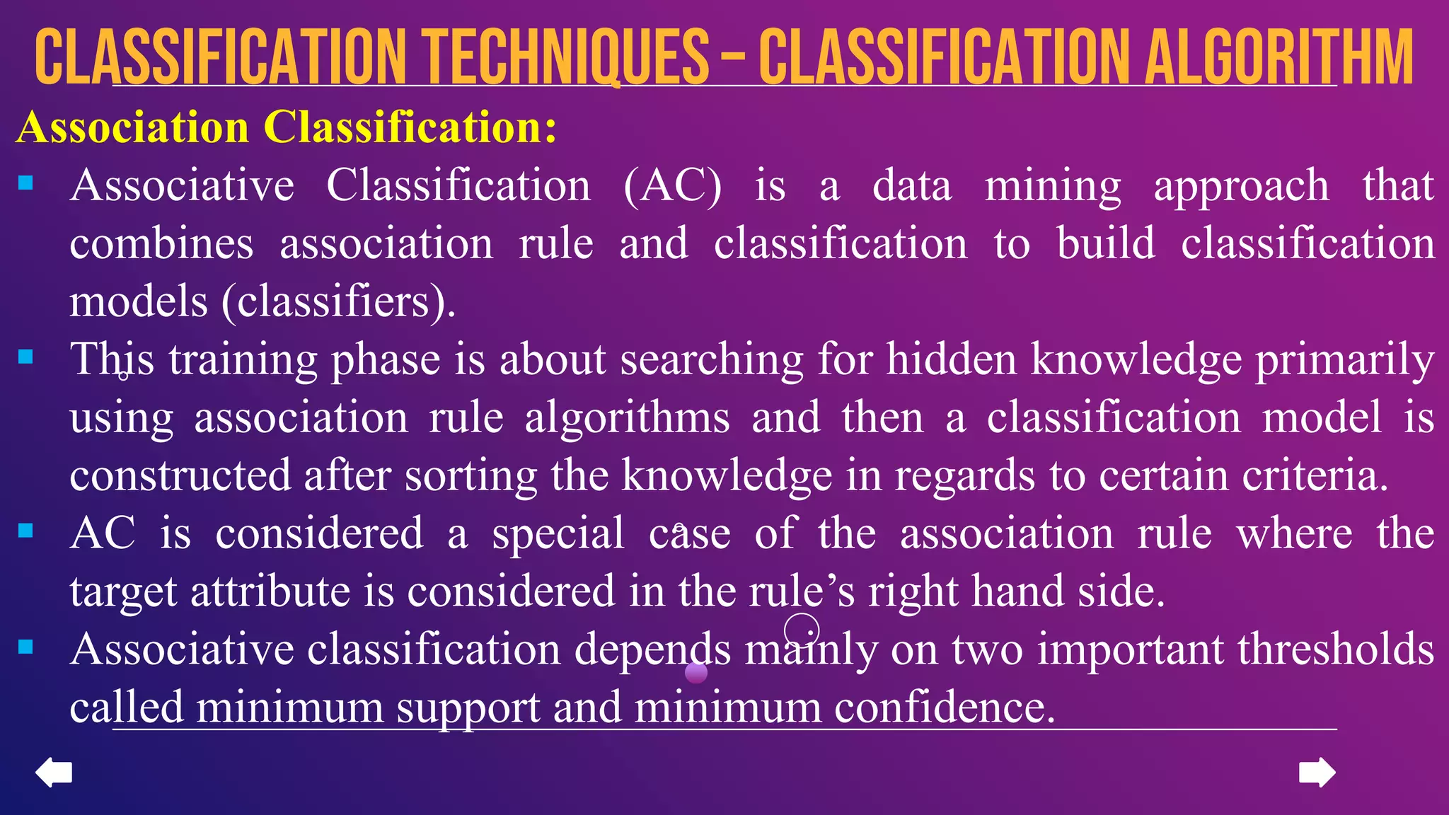 Association Classification:
 Associative Classification (AC) is a data mining approach that
combines association rule and classification to build classification
models (classifiers).
 This training phase is about searching for hidden knowledge primarily
using association rule algorithms and then a classification model is
constructed after sorting the knowledge in regards to certain criteria.
 AC is considered a special case of the association rule where the
target attribute is considered in the rule’s right hand side.
 Associative classification depends mainly on two important thresholds
called minimum support and minimum confidence.
CLASSIFICATION TECHNIQUES– Classification algorithm
 