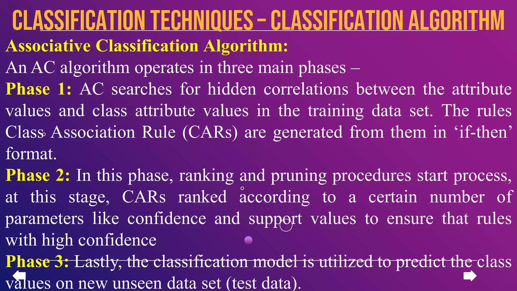 Associative Classification Algorithm:
An AC algorithm operates in three main phases –
Phase 1: AC searches for hidden correlations between the attribute
values and class attribute values in the training data set. The rules
Class Association Rule (CARs) are generated from them in ‘if-then’
format.
Phase 2: In this phase, ranking and pruning procedures start process,
at this stage, CARs ranked according to a certain number of
parameters like confidence and support values to ensure that rules
with high confidence
Phase 3: Lastly, the classification model is utilized to predict the class
values on new unseen data set (test data).
CLASSIFICATION TECHNIQUES– Classification algorithm
 