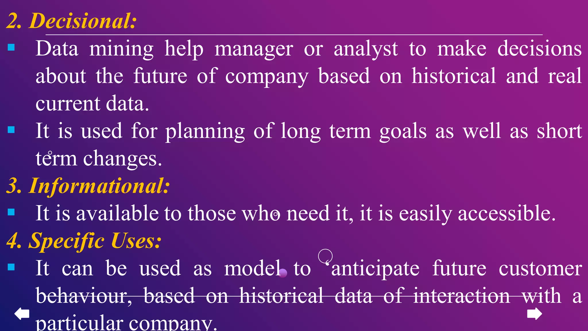 2. Decisional:
 Data mining help manager or analyst to make decisions
about the future of company based on historical and real
current data.
 It is used for planning of long term goals as well as short
term changes.
3. Informational:
 It is available to those who need it, it is easily accessible.
4. Specific Uses:
 It can be used as model to ‘anticipate future customer
behaviour, based on historical data of interaction with a
particular company.
 