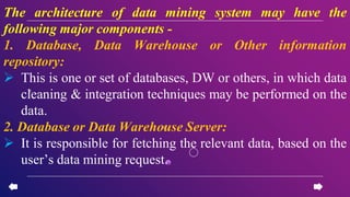 The architecture of data mining system may have the
following major components -
1. Database, Data Warehouse or Other information
repository:
 This is one or set of databases, DW or others, in which data
cleaning & integration techniques may be performed on the
data.
2. Database or Data Warehouse Server:
 It is responsible for fetching the relevant data, based on the
user’s data mining request.
 