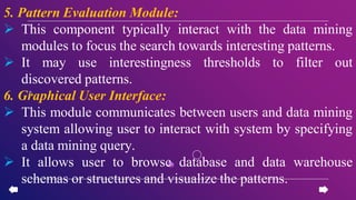 5. Pattern Evaluation Module:
 This component typically interact with the data mining
modules to focus the search towards interesting patterns.
 It may use interestingness thresholds to filter out
discovered patterns.
6. Graphical User Interface:
 This module communicates between users and data mining
system allowing user to interact with system by specifying
a data mining query.
 It allows user to browse database and data warehouse
schemas or structures and visualize the patterns.
 