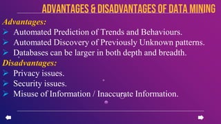 Advantages:
 Automated Prediction of Trends and Behaviours.
 Automated Discovery of Previously Unknown patterns.
 Databases can be larger in both depth and breadth.
Disadvantages:
 Privacy issues.
 Security issues.
 Misuse of Information / Inaccurate Information.
advantages & disadvantages of data mining
 