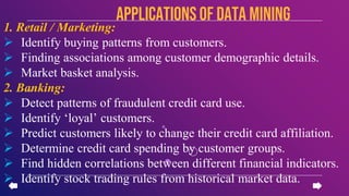 1. Retail / Marketing:
 Identify buying patterns from customers.
 Finding associations among customer demographic details.
 Market basket analysis.
2. Banking:
 Detect patterns of fraudulent credit card use.
 Identify ‘loyal’ customers.
 Predict customers likely to change their credit card affiliation.
 Determine credit card spending by customer groups.
 Find hidden correlations between different financial indicators.
 Identify stock trading rules from historical market data.
APPLICATIONSof data mining
 