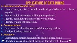 3. Insurance and Health Care:
 Claims analysis (i.e.) which medical procedures are claimed
together.
 Predict which customers will buy new policies.
 Identify behaviour patterns of risky customers.
 Identify fraudulent behaviour.
4. Transportation:
 Determine the distribution schedules among outlets.
 Analyse loading patterns.
5. Medicine:
 Characterize patient behaviour to predict office visits.
 Identify successful medical therapies for different illnesses.
APPLICATIONSof data mining
 
