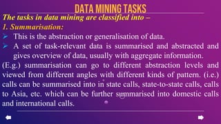 The tasks in data mining are classified into –
1. Summarisation:
 This is the abstraction or generalisation of data.
 A set of task-relevant data is summarised and abstracted and
gives overview of data, usually with aggregate information.
(E.g.) summarisation can go to different abstraction levels and
viewed from different angles with different kinds of pattern. (i.e.)
calls can be summarised into in state calls, state-to-state calls, calls
to Asia, etc. which can be further summarised into domestic calls
and international calls.
data miningTASKS
 