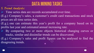 5. Trend Analysis:
 Time series data are records accumulated over time.
(E.g.) Company’s sales, a customer’s credit card transactions and stock
prices are all time series data.
(E.g.) one can estimate this year’s profit for a company based on its
profits last year and estimated annual increasing rate.
 By comparing two or more objects historical changing curves or
tracks, similar and dissimilar trends can be discovered.
(E.g.) Company’s sales and profit figures can be analysed to find the
disagreeing trends.
data miningTASKS
 