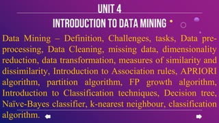 Data Mining – Definition, Challenges, tasks, Data pre-
processing, Data Cleaning, missing data, dimensionality
reduction, data transformation, measures of similarity and
dissimilarity, Introduction to Association rules, APRIORI
algorithm, partition algorithm, FP growth algorithm,
Introduction to Classification techniques, Decision tree,
Naïve-Bayes classifier, k-nearest neighbour, classification
algorithm.
Unit 4
introductionto datamining
 