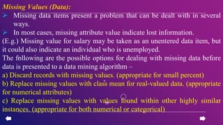 Missing Values (Data):
 Missing data items present a problem that can be dealt with in several
ways.
 In most cases, missing attribute value indicate lost information.
(E.g.) Missing value for salary may be taken as an unentered data item, but
it could also indicate an individual who is unemployed.
The following are the possible options for dealing with missing data before
data is presented to a data mining algorithm –
a) Discard records with missing values. (appropriate for small percent)
b) Replace missing values with class mean for real-valued data. (appropriate
for numerical attributes)
c) Replace missing values with values found within other highly similar
instances. (appropriate for both numerical or categorical)
 
