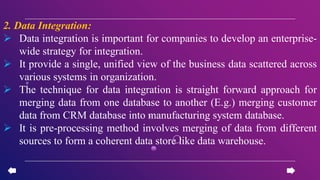 2. Data Integration:
 Data integration is important for companies to develop an enterprise-
wide strategy for integration.
 It provide a single, unified view of the business data scattered across
various systems in organization.
 The technique for data integration is straight forward approach for
merging data from one database to another (E.g.) merging customer
data from CRM database into manufacturing system database.
 It is pre-processing method involves merging of data from different
sources to form a coherent data store like data warehouse.
 