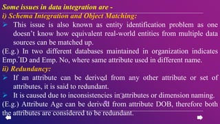 Some issues in data integration are -
i) Schema Integration and Object Matching:
 This issue is also known as entity identification problem as one
doesn’t know how equivalent real-world entities from multiple data
sources can be matched up.
(E.g.) In two different databases maintained in organization indicates
Emp. ID and Emp. No, where same attribute used in different name.
ii) Redundancy:
 If an attribute can be derived from any other attribute or set of
attributes, it is said to redundant.
 It is caused due to inconsistencies in attributes or dimension naming.
(E.g.) Attribute Age can be derived from attribute DOB, therefore both
the attributes are considered to be redundant.
 