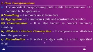 3. Data Transformation:
 The important pre-processing task is data transformation. The
common techniques are –
i) Smoothing – it removes noise from data.
ii) Aggregation – It summarises data and constructs data cubes.
iii) Generalisation – It is also known as concept hierarchy
climbing.
iv) Attribute / Feature Construction – It composes new attributes
from the given ones.
v) Normalisation – It scales the data within a small, specified
range.
 