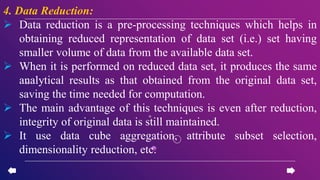 4. Data Reduction:
 Data reduction is a pre-processing techniques which helps in
obtaining reduced representation of data set (i.e.) set having
smaller volume of data from the available data set.
 When it is performed on reduced data set, it produces the same
analytical results as that obtained from the original data set,
saving the time needed for computation.
 The main advantage of this techniques is even after reduction,
integrity of original data is still maintained.
 It use data cube aggregation, attribute subset selection,
dimensionality reduction, etc.
 