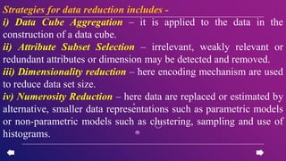 Strategies for data reduction includes -
i) Data Cube Aggregation – it is applied to the data in the
construction of a data cube.
ii) Attribute Subset Selection – irrelevant, weakly relevant or
redundant attributes or dimension may be detected and removed.
iii) Dimensionality reduction – here encoding mechanism are used
to reduce data set size.
iv) Numerosity Reduction – here data are replaced or estimated by
alternative, smaller data representations such as parametric models
or non-parametric models such as clustering, sampling and use of
histograms.
 