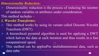 Dimensionality Reduction:
 Dimensionality reduction is the process of reducing the number
of random variables or attributes under consideration.
This method includes –
1. Wavelet Transforms:
 This method works by using its variant called Discrete Wavelet
Transform (DWT).
 A hierarchical pyramid algorithm is used for applying a DWT
which halves the data at each iteration and thus results in a fast
computational speed.
 This method can be applied to multidimensional data, such as
data cube.
 