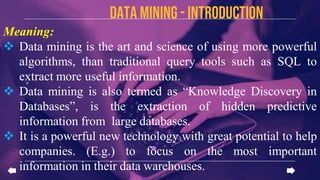 Data mining - introduction
Meaning:
 Data mining is the art and science of using more powerful
algorithms, than traditional query tools such as SQL to
extract more useful information.
 Data mining is also termed as “Knowledge Discovery in
Databases”, is the extraction of hidden predictive
information from large databases.
 It is a powerful new technology with great potential to help
companies. (E.g.) to focus on the most important
information in their data warehouses.
 