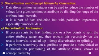 5. Discretisation and Concept Hierarchy Generation:
 Data discretisation techniques can be used to reduce the number of
values for a given continuous attribute by dividing the range of the
attribute into intervals.
 It is a part of data reduction but with particular importance,
especially numerical data.
a) Discretisation Techniques:
 If process starts by first finding one or a few points to split the
entire attribute range and then repeats this recursively on the
results intervals, is called top – down discretisation or splitting.
 It performs recursively on a attribute to provide a hierarchical or
multiresolution partitioning of the attribute values, known as
concept hierarchy.
 