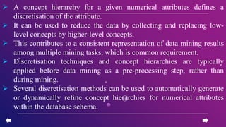  A concept hierarchy for a given numerical attributes defines a
discretisation of the attribute.
 It can be used to reduce the data by collecting and replacing low-
level concepts by higher-level concepts.
 This contributes to a consistent representation of data mining results
among multiple mining tasks, which is common requirement.
 Discretisation techniques and concept hierarchies are typically
applied before data mining as a pre-processing step, rather than
during mining.
 Several discretisation methods can be used to automatically generate
or dynamically refine concept hierarchies for numerical attributes
within the database schema.
 