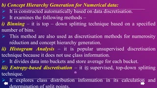 b) Concept Hierarchy Generation for Numerical data:
 It is constructed automatically based on data discretisation.
 It examines the following methods –
i) Binning – it is top – down splitting technique based on a specified
number of bins.
 This method are also used as discretisation methods for numerosity
reduction and concept hierarchy generation.
ii) Histogram Analysis – it is popular unsupervised discretisation
technique because it does not use class information.
 It divides data into buckets and store average for each bucket.
iii) Entropy-based discretisation – it is supervised, top-down splitting
technique.
 It explores class distribution information in its calculation and
determination of split points.
 