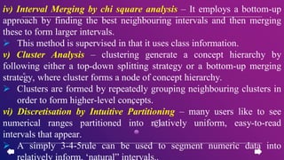 iv) Interval Merging by chi square analysis – It employs a bottom-up
approach by finding the best neighbouring intervals and then merging
these to form larger intervals.
 This method is supervised in that it uses class information.
v) Cluster Analysis – clustering generate a concept hierarchy by
following either a top-down splitting strategy or a bottom-up merging
strategy, where cluster forms a node of concept hierarchy.
 Clusters are formed by repeatedly grouping neighbouring clusters in
order to form higher-level concepts.
vi) Discretisation by Intuitive Partitioning – many users like to see
numerical ranges partitioned into relatively uniform, easy-to-read
intervals that appear.
 A simply 3-4-5rule can be used to segment numeric data into
relatively inform, ‘natural” intervals..
 