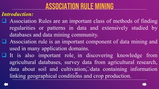 Introduction:
 Association Rules are an important class of methods of finding
regularities or patterns in data and extensively studied by
databases and data mining community.
 Association rule is an important component of data mining and
used in many application domains.
 It is also important role in discovering knowledge from
agricultural databases, survey data from agricultural research,
data about soil and cultivation, data containing information
linking geographical conditions and crop production.
Association rule mining
 