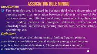 Introduction:
 Few examples are, it is used in business field where discovering of
purchase patterns or association between products is very useful for
decision-making and effective marketing. Some recent applications
are – finding patterns in biological databases, extraction of
knowledge from software engineering metrics, web personalisation,
text mining, etc.
Definition:
Association rule mining means, ‘finding frequent patterns,
associations, correlations or casual structures among set of items or
objects in transactional databases, relational databases and other
information repositories.’
Association rule mining
 