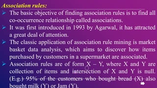 Association rules:
 The basic objective of finding association rules is to find all
co-occurrence relationship called associations.
 It was first introduced in 1993 by Agarwal, it has attracted
a great deal of attention.
 The classic application of association rule mining is market
basket data analysis, which aims to discover how items
purchased by customers in a supermarket are associated.
 Association rules are of form X – Y, where X and Y are
collection of items and intersection of X and Y is null.
(E.g.) 95% of the customers who bought bread (X) also
bought milk (Y) or Jam (Y).
 