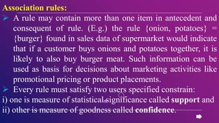 Association rules:
 A rule may contain more than one item in antecedent and
consequent of rule. (E.g.) the rule {onion, potatoes} =
{burger} found in sales data of supermarket would indicate
that if a customer buys onions and potatoes together, it is
likely to also buy burger meat. Such information can be
used as basis for decisions about marketing activities like
promotional pricing or product placements.
 Every rule must satisfy two users specified constrain:
i) one is measure of statistical significance called support and
ii) other is measure of goodness called confidence.
 