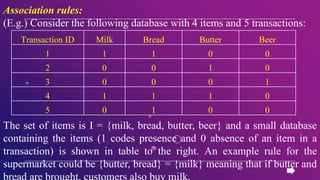 Association rules:
(E.g.) Consider the following database with 4 items and 5 transactions:
The set of items is I = {milk, bread, butter, beer} and a small database
containing the items (1 codes presence and 0 absence of an item in a
transaction) is shown in table to the right. An example rule for the
supermarket could be {butter, bread} = {milk} meaning that if butter and
bread are brought, customers also buy milk.
Transaction ID Milk Bread Butter Beer
1 1 1 0 0
2 0 0 1 0
3 0 0 0 1
4 1 1 1 0
5 0 1 0 0
 