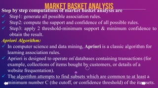 Step by step computations of market basket analysis are
 Step1: generate all possible association rules.
 Step2: compute the support and confidence of all possible rules.
 Step3: apply 2 threshold-minimum support & minimum confidence to
obtain the result.
Apriori Algorithm:
 In computer science and data mining, Apriori is a classic algorithm for
learning association rules.
 Apriori is designed to operate on databases containing transactions (for
example, collections of items bought by customers, or details of a
website frequentation).
 The algorithm attempts to find subsets which are common to at least a
minimum number C (the cutoff, or confidence threshold) of the itemsets.
Market basketanalysis
 