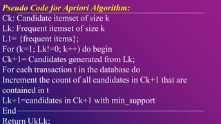 Pseudo Code for Apriori Algorithm:
Ck: Candidate itemset of size k
Lk: Frequent itemset of size k
L1= {frequent items};
For (k=1; Lk!=0; k++) do begin
Ck+1= Candidates generated from Lk;
For each transaction t in the database do
Increment the count of all candidates in Ck+1 that are
contained in t
Lk+1=candidates in Ck+1 with min_support
End
Return UkLk;
 