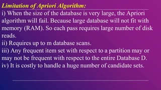Limitation of Apriori Algorithm:
i) When the size of the database is very large, the Apriori
algorithm will fail. Because large database will not fit with
memory (RAM). So each pass requires large number of disk
reads.
ii) Requires up to m database scans.
iii) Any frequent item set with respect to a partition may or
may not be frequent with respect to the entire Database D.
iv) It is costly to handle a huge number of candidate sets.
 