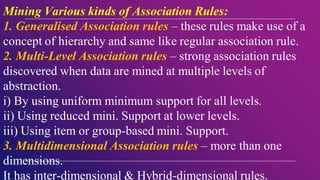 Mining Various kinds of Association Rules:
1. Generalised Association rules – these rules make use of a
concept of hierarchy and same like regular association rule.
2. Multi-Level Association rules – strong association rules
discovered when data are mined at multiple levels of
abstraction.
i) By using uniform minimum support for all levels.
ii) Using reduced mini. Support at lower levels.
iii) Using item or group-based mini. Support.
3. Multidimensional Association rules – more than one
dimensions.
It has inter-dimensional & Hybrid-dimensional rules.
 