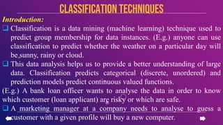 Introduction:
 Classification is a data mining (machine learning) technique used to
predict group membership for data instances. (E.g.) anyone can use
classification to predict whether the weather on a particular day will
be sunny, rainy or cloud.
 This data analysis helps us to provide a better understanding of large
data. Classification predicts categorical (discrete, unordered) and
prediction models predict continuous valued functions.
(E.g.) A bank loan officer wants to analyse the data in order to know
which customer (loan applicant) are risky or which are safe.
 A marketing manager at a company needs to analyse to guess a
customer with a given profile will buy a new computer.
CLASSIFICATION TECHNIQUES
 