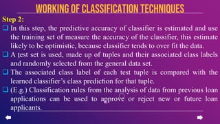 Step 2:
 In this step, the predictive accuracy of classifier is estimated and use
the training set of measure the accuracy of the classifier, this estimate
likely to be optimistic, because classifier tends to over fit the data.
 A test set is used, made up of tuples and their associated class labels
and randomly selected from the general data set.
 The associated class label of each test tuple is compared with the
learned classifier’s class prediction for that tuple.
 (E.g.) Classification rules from the analysis of data from previous loan
applications can be used to approve or reject new or future loan
applicants.
Working of CLASSIFICATION TECHNIQUES
 