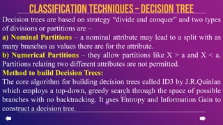 Decision trees are based on strategy “divide and conquer” and two types
of divisions or partitions are –
a) Nominal Partitions – a nominal attribute may lead to a split with as
many branches as values there are for the attribute.
b) Numerical Partitions – they allow partitions like X > a and X < a.
Partitions relating two different attributes are not permitted.
Method to build Decision Trees:
The core algorithm for building decision trees called ID3 by J.R.Quinlan
which employs a top-down, greedy search through the space of possible
branches with no backtracking. It uses Entropy and Information Gain to
construct a decision tree.
CLASSIFICATION TECHNIQUES– Decision Tree
 