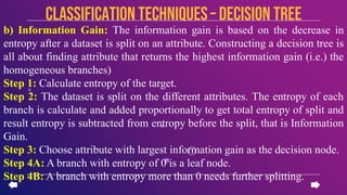 b) Information Gain: The information gain is based on the decrease in
entropy after a dataset is split on an attribute. Constructing a decision tree is
all about finding attribute that returns the highest information gain (i.e.) the
homogeneous branches)
Step 1: Calculate entropy of the target.
Step 2: The dataset is split on the different attributes. The entropy of each
branch is calculate and added proportionally to get total entropy of split and
result entropy is subtracted from entropy before the split, that is Information
Gain.
Step 3: Choose attribute with largest information gain as the decision node.
Step 4A: A branch with entropy of 0 is a leaf node.
Step 4B: A branch with entropy more than 0 needs further splitting.
CLASSIFICATION TECHNIQUES– Decision Tree
 
