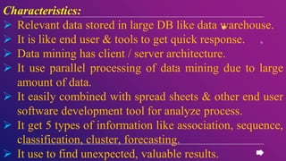 Characteristics:
 Relevant data stored in large DB like data warehouse.
 It is like end user & tools to get quick response.
 Data mining has client / server architecture.
 It use parallel processing of data mining due to large
amount of data.
 It easily combined with spread sheets & other end user
software development tool for analyze process.
 It get 5 types of information like association, sequence,
classification, cluster, forecasting.
 It use to find unexpected, valuable results.
 