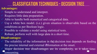 Advantages:
 Simple to understand and interpret.
 Requires little data preparation.
 Able to handle both numerical and categorical data.
 Use a white box model. (i.e.) given situation is observable based on the
conditions as per Boolean logic.
 Possible to validate a model using statistical tests.
 Robust, perform well with large data in a short time.
Disadvantages:
 The reliability of the information in the decision tree depends on feeding
the precise internal and external information at the onset.
 Major decision tree disadvantages are its complexity, as it takes time-
consuming.
CLASSIFICATION TECHNIQUES– Decision Tree
 