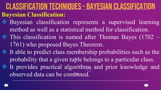 Bayesian Classification:
 Bayesian classification represents a supervised learning
method as well as a statistical method for classification.
 This classification is named after Thomas Bayes (1702 –
1761) who proposed Bayes Theorem.
 It able to predict class membership probabilities such as the
probability that a given tuple belongs to a particular class.
 It provides practical algorithms and prior knowledge and
observed data can be combined.
CLASSIFICATION TECHNIQUES– Bayesian Classification
 