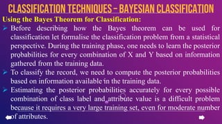 Using the Bayes Theorem for Classification:
 Before describing how the Bayes theorem can be used for
classification let formalise the classification problem from a statistical
perspective. During the training phase, one needs to learn the posterior
probabilities for every combination of X and Y based on information
gathered from the training data.
 To classify the record, we need to compute the posterior probabilities
based on information available in the training data.
 Estimating the posterior probabilities accurately for every possible
combination of class label and attribute value is a difficult problem
because it requires a very large training set, even for moderate number
of attributes.
CLASSIFICATION TECHNIQUES– Bayesian Classification
 