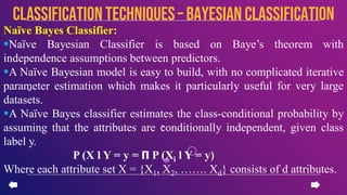 Naïve Bayes Classifier:
Naïve Bayesian Classifier is based on Baye’s theorem with
independence assumptions between predictors.
A Naïve Bayesian model is easy to build, with no complicated iterative
parameter estimation which makes it particularly useful for very large
datasets.
A Naïve Bayes classifier estimates the class-conditional probability by
assuming that the attributes are conditionally independent, given class
label y.
P (X l Y = y = 𝝥 P (Xi l Y = y)
Where each attribute set X = {X1, X2, ……. Xd} consists of d attributes.
CLASSIFICATION TECHNIQUES– Bayesian Classification
 